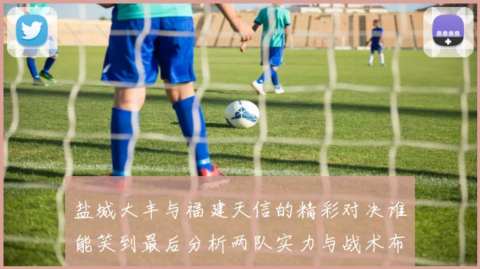 盐城大丰与福建天信的精彩对决谁能笑到最后分析两队实力与战术布局