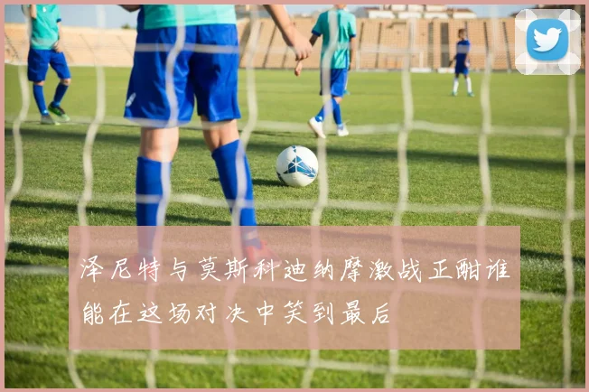 泽尼特与莫斯科迪纳摩激战正酣谁能在这场对决中笑到最后