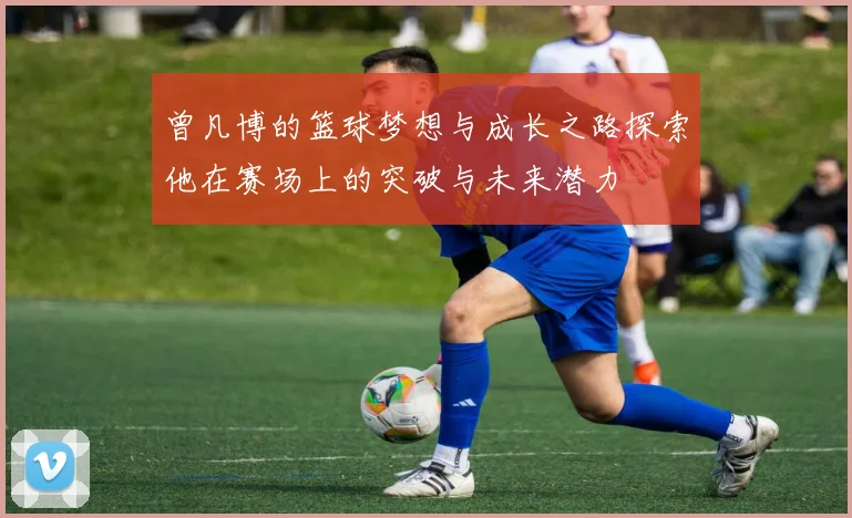 曾凡博的篮球梦想与成长之路探索他在赛场上的突破与未来潜力
