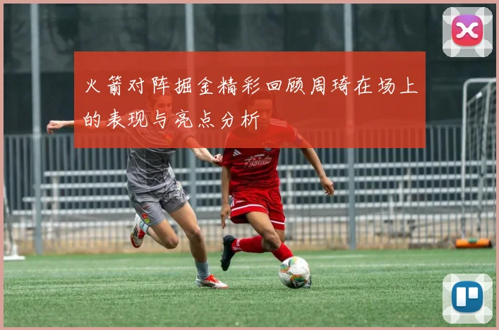 火箭对阵掘金精彩回顾周琦在场上的表现与亮点分析