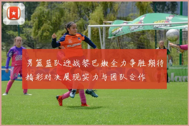 男篮蓝队迎战黎巴嫩全力争胜期待精彩对决展现实力与团队合作