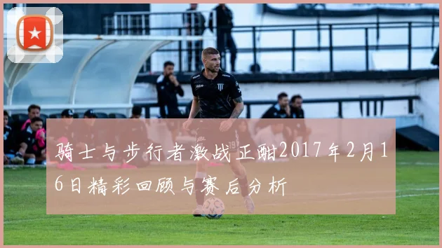 骑士与步行者激战正酣2017年2月16日精彩回顾与赛后分析