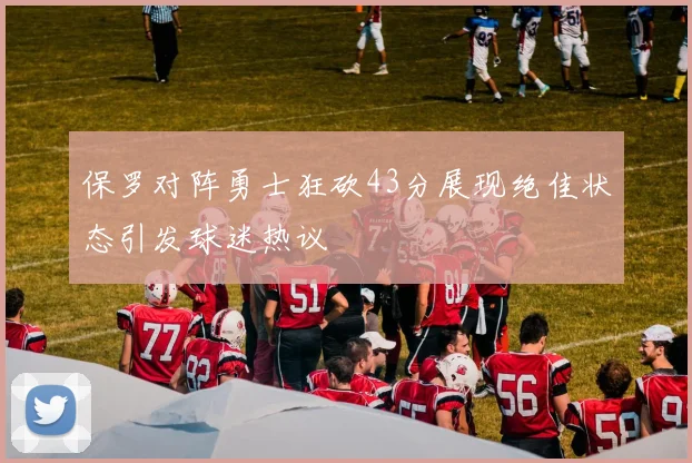 保罗对阵勇士狂砍43分展现绝佳状态引发球迷热议