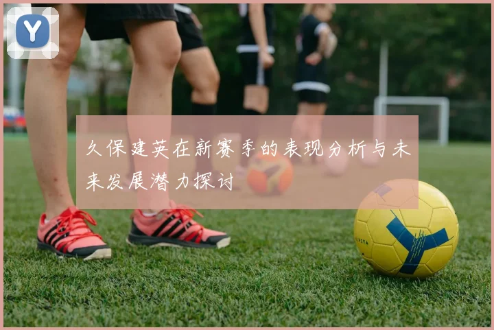 久保建英在新赛季的表现分析与未来发展潜力探讨