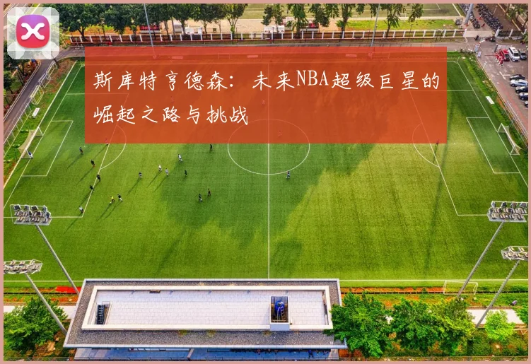 斯库特亨德森：未来NBA超级巨星的崛起之路与挑战