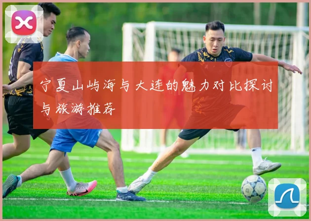 宁夏山屿海与大连的魅力对比探讨与旅游推荐