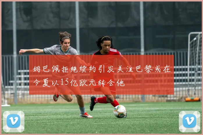 姆巴佩拒绝续约引发关注巴黎或在今夏以15亿欧元转会他