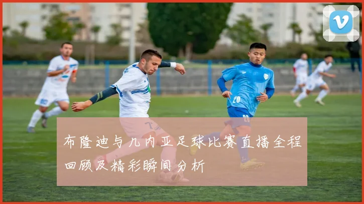 布隆迪与几内亚足球比赛直播全程回顾及精彩瞬间分析