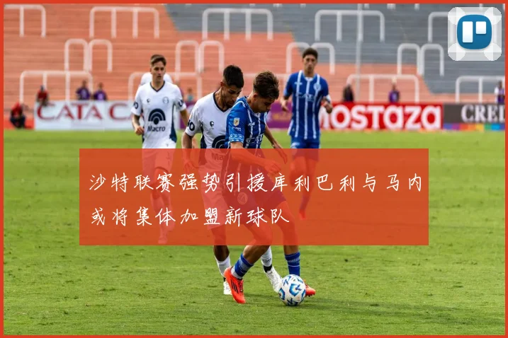 沙特联赛强势引援库利巴利与马内或将集体加盟新球队