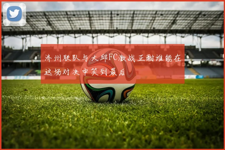 济州联队与大邱FC激战正酣谁能在这场对决中笑到最后