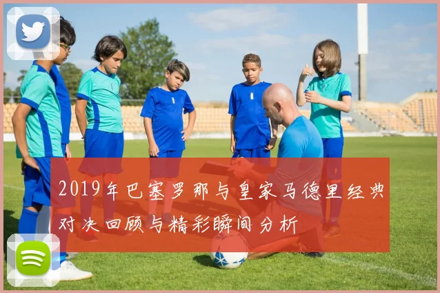 2019年巴塞罗那与皇家马德里经典对决回顾与精彩瞬间分析