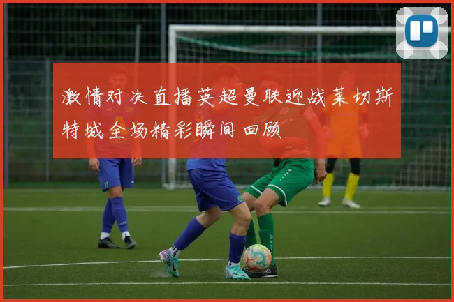 激情对决直播英超曼联迎战莱切斯特城全场精彩瞬间回顾