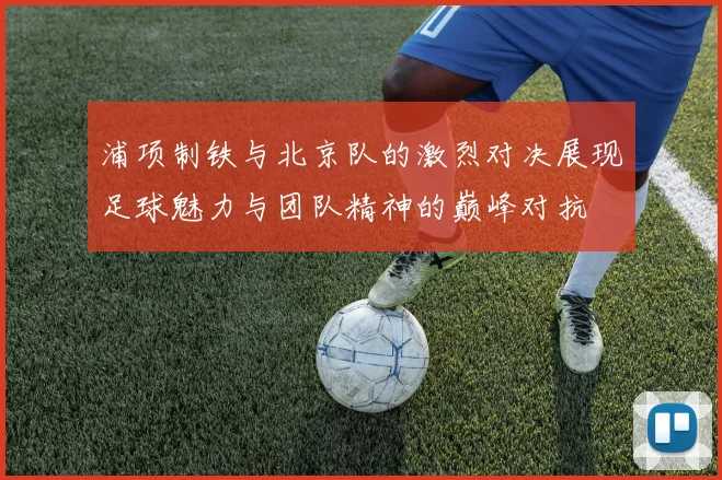 浦项制铁与北京队的激烈对决展现足球魅力与团队精神的巅峰对抗