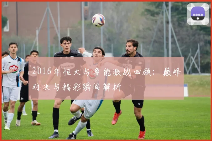2016年恒大与鲁能激战回顾：巅峰对决与精彩瞬间解析