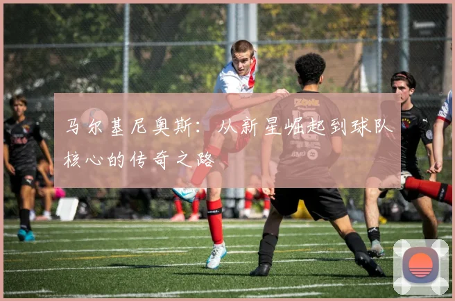 马尔基尼奥斯：从新星崛起到球队核心的传奇之路