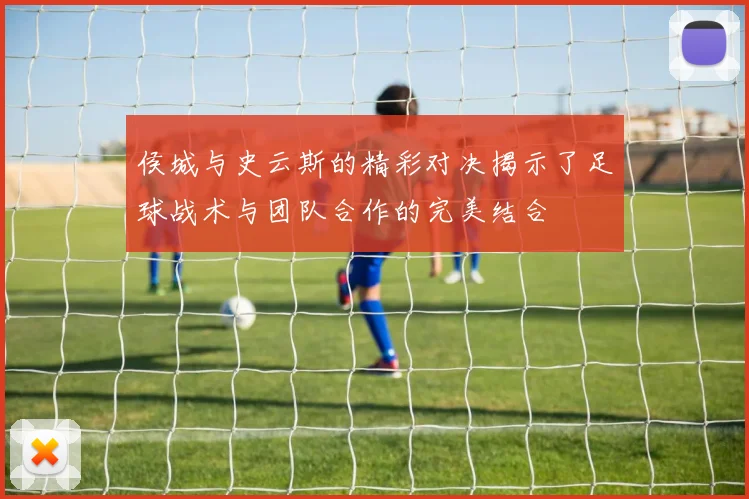 侯城与史云斯的精彩对决揭示了足球战术与团队合作的完美结合