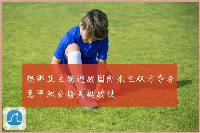 热那亚主场迎战国际米兰双方争夺意甲积分榜关键战役