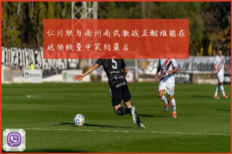 仁川联与尚州尚武激战正酣谁能在这场较量中笑到最后