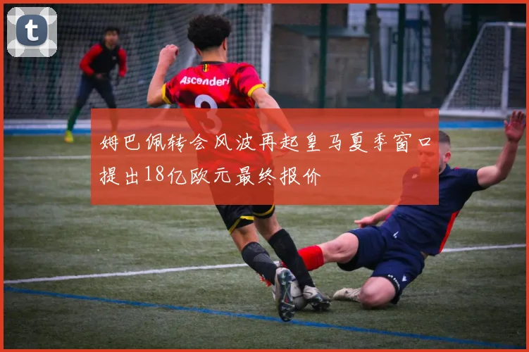 姆巴佩转会风波再起皇马夏季窗口提出18亿欧元最终报价